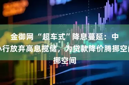 金御网 “超车式”降息蔓延：中小行放弃高息揽储，为贷款降价腾挪空间