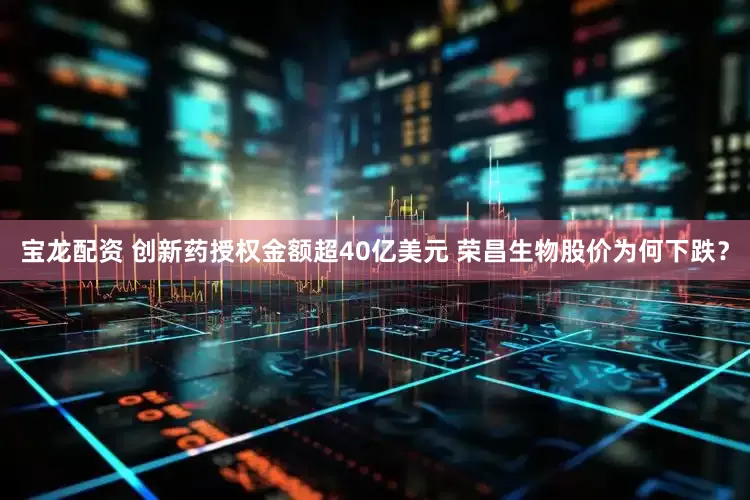 宝龙配资 创新药授权金额超40亿美元 荣昌生物股价为何下跌？