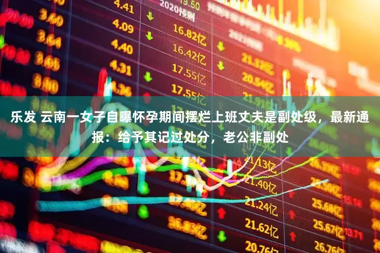 乐发 云南一女子自曝怀孕期间摆烂上班丈夫是副处级，最新通报：给予其记过处分，老公非副处