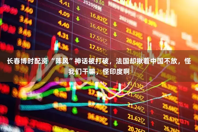 长春博时配资 “阵风”神话被打破，法国却揪着中国不放，怪我们干嘛，怪印度啊