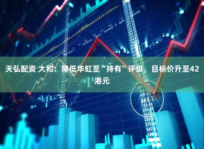 天弘配资 大和：降低华虹至“持有”评级，目标价升至42港元