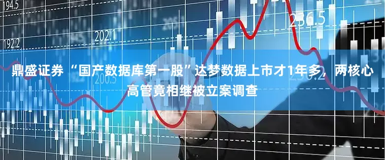 鼎盛证券 “国产数据库第一股”达梦数据上市才1年多，两核心高管竟相继被立案调查