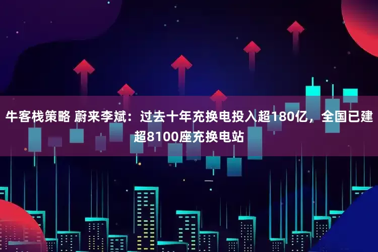 牛客栈策略 蔚来李斌：过去十年充换电投入超180亿，全国已建超8100座充换电站