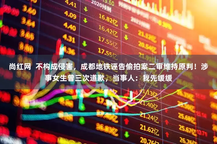 尚红网  不构成侵害，成都地铁诬告偷拍案二审维持原判！涉事女生曾三次道歉，当事人：我先缓缓