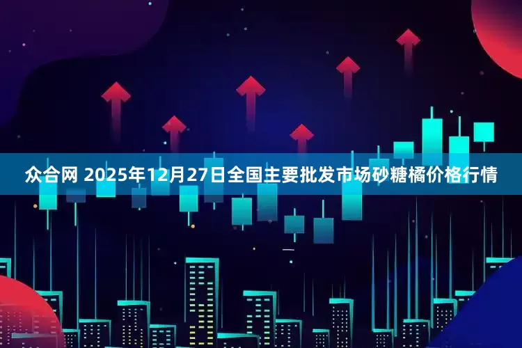 众合网 2025年12月27日全国主要批发市场砂糖橘价格行情