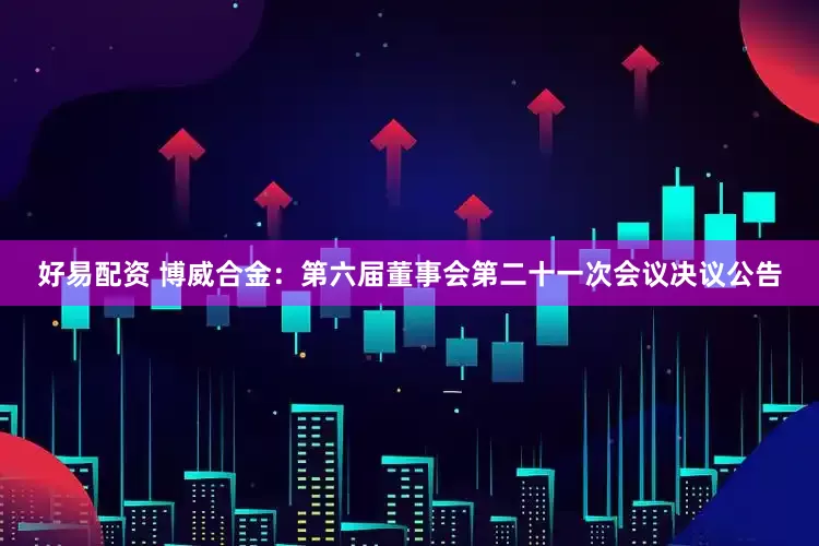 好易配资 博威合金：第六届董事会第二十一次会议决议公告