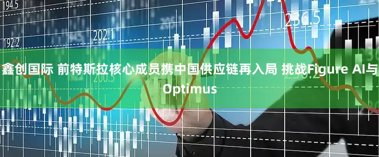 鑫创国际 前特斯拉核心成员携中国供应链再入局 挑战Figure AI与Optimus
