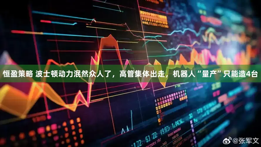 恒盈策略 波士顿动力泯然众人了，高管集体出走，机器人“量产”只能造4台